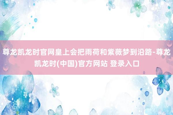 尊龙凯龙时官网皇上会把雨荷和紫薇梦到沿路-尊龙凯龙时(中国)官方网站 登录入口