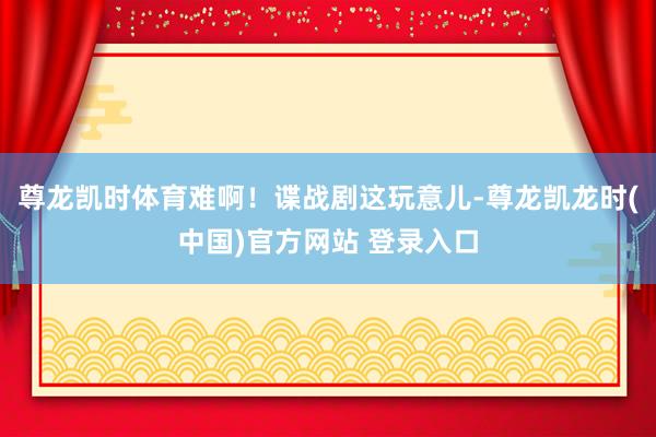 尊龙凯时体育难啊！谍战剧这玩意儿-尊龙凯龙时(中国)官方网站 登录入口