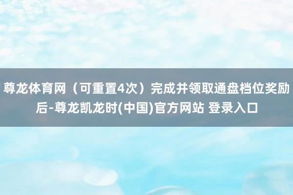 尊龙体育网（可重置4次）完成并领取通盘档位奖励后-尊龙凯龙时(中国)官方网站 登录入口