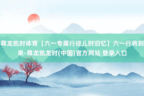 尊龙凯时体育【六一专属行径儿时旧忆】六一行将到来-尊龙凯龙时(中国)官方网站 登录入口