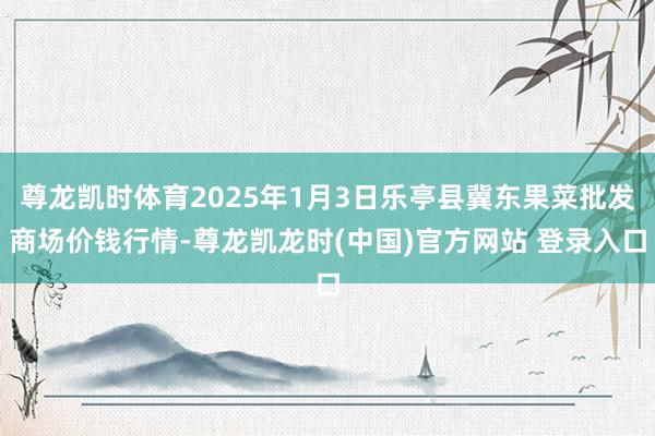 尊龙凯时体育2025年1月3日乐亭县冀东果菜批发商场价钱行情-尊龙凯龙时(中国)官方网站 登录入口