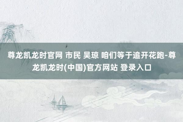 尊龙凯龙时官网 市民 吴琼 咱们等于追开花跑-尊龙凯龙时(中国)官方网站 登录入口
