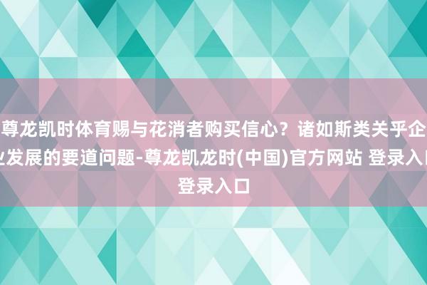 尊龙凯时体育赐与花消者购买信心？诸如斯类关乎企业发展的要道问题-尊龙凯龙时(中国)官方网站 登录入口