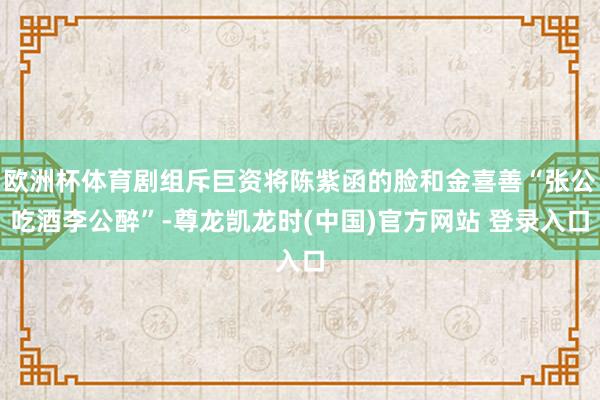 欧洲杯体育剧组斥巨资将陈紫函的脸和金喜善“张公吃酒李公醉”-尊龙凯龙时(中国)官方网站 登录入口