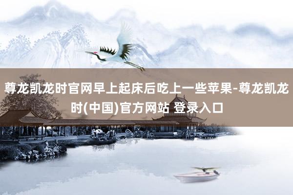 尊龙凯龙时官网早上起床后吃上一些苹果-尊龙凯龙时(中国)官方网站 登录入口