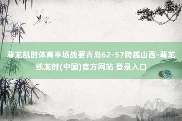 尊龙凯时体育半场战罢青岛62-57跨越山西-尊龙凯龙时(中国)官方网站 登录入口