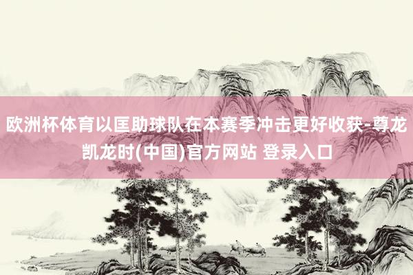 欧洲杯体育以匡助球队在本赛季冲击更好收获-尊龙凯龙时(中国)官方网站 登录入口