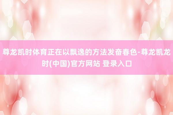 尊龙凯时体育正在以飘逸的方法发奋春色-尊龙凯龙时(中国)官方网站 登录入口