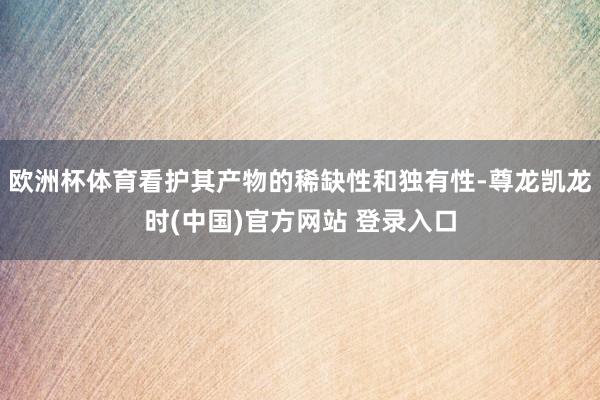 欧洲杯体育看护其产物的稀缺性和独有性-尊龙凯龙时(中国)官方网站 登录入口