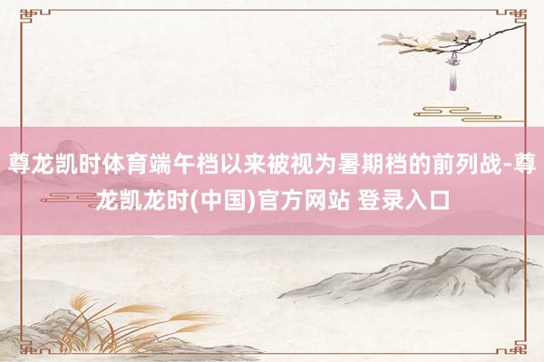 尊龙凯时体育端午档以来被视为暑期档的前列战-尊龙凯龙时(中国)官方网站 登录入口