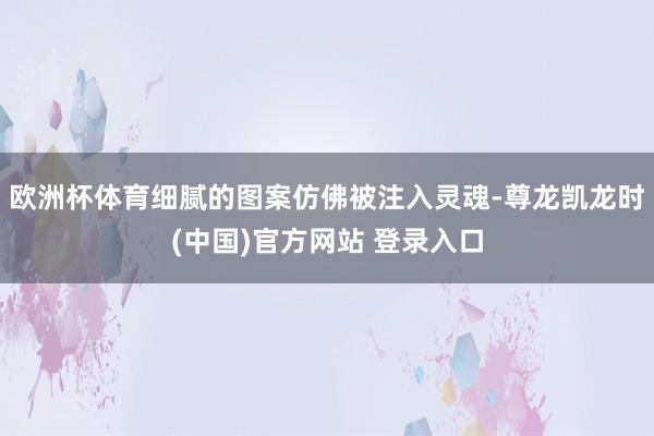 欧洲杯体育细腻的图案仿佛被注入灵魂-尊龙凯龙时(中国)官方网站 登录入口