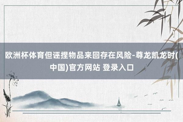 欧洲杯体育但诬捏物品来回存在风险-尊龙凯龙时(中国)官方网站 登录入口