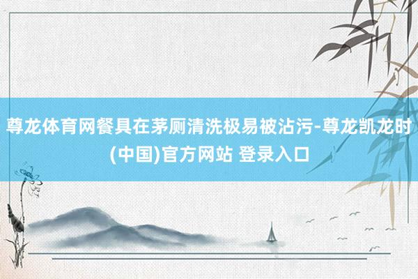 尊龙体育网餐具在茅厕清洗极易被沾污-尊龙凯龙时(中国)官方网站 登录入口