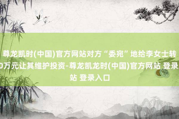 尊龙凯时(中国)官方网站对方“委宛”地给李女士转了50万元让其维护投资-尊龙凯龙时(中国)官方网站 登录入口