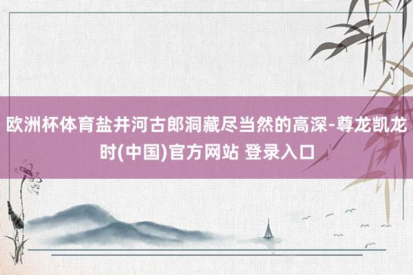 欧洲杯体育盐井河古郎洞藏尽当然的高深-尊龙凯龙时(中国)官方网站 登录入口