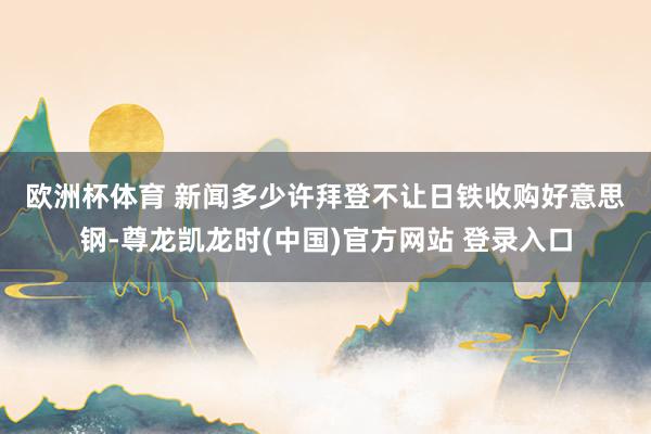 欧洲杯体育 新闻多少许 拜登不让日铁收购好意思钢-尊龙凯龙时(中国)官方网站 登录入口