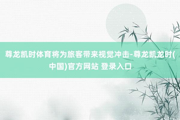 尊龙凯时体育将为旅客带来视觉冲击-尊龙凯龙时(中国)官方网站 登录入口