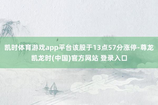 凯时体育游戏app平台该股于13点57分涨停-尊龙凯龙时(中国)官方网站 登录入口