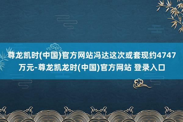 尊龙凯时(中国)官方网站冯达这次或套现约4747万元-尊龙凯龙时(中国)官方网站 登录入口