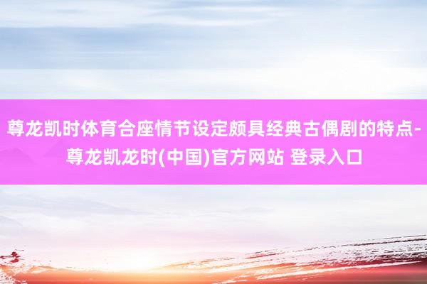 尊龙凯时体育合座情节设定颇具经典古偶剧的特点-尊龙凯龙时(中国)官方网站 登录入口
