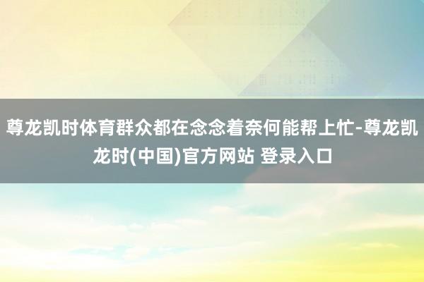 尊龙凯时体育群众都在念念着奈何能帮上忙-尊龙凯龙时(中国)官方网站 登录入口