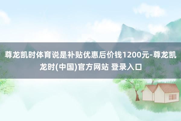 尊龙凯时体育说是补贴优惠后价钱1200元-尊龙凯龙时(中国)官方网站 登录入口