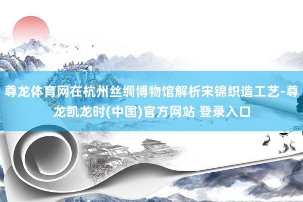 尊龙体育网在杭州丝绸博物馆解析宋锦织造工艺-尊龙凯龙时(中国)官方网站 登录入口