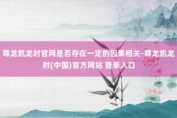 尊龙凯龙时官网是否存在一定的因果相关-尊龙凯龙时(中国)官方网站 登录入口