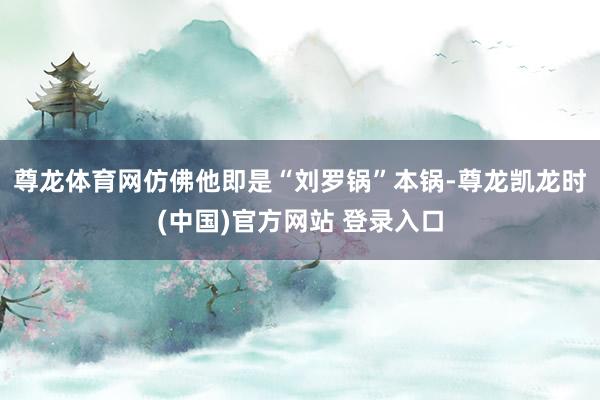 尊龙体育网仿佛他即是“刘罗锅”本锅-尊龙凯龙时(中国)官方网站 登录入口