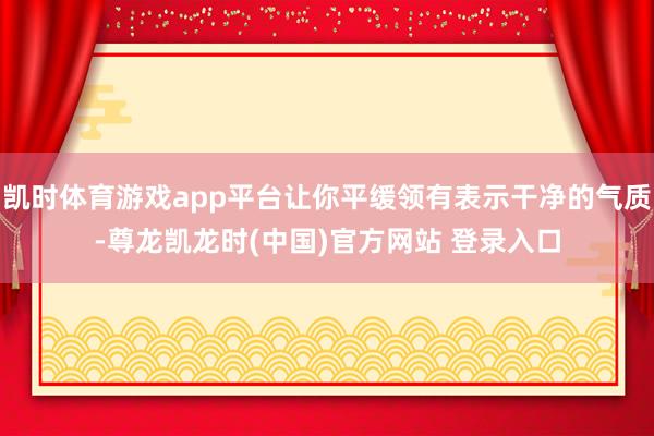 凯时体育游戏app平台让你平缓领有表示干净的气质-尊龙凯龙时(中国)官方网站 登录入口