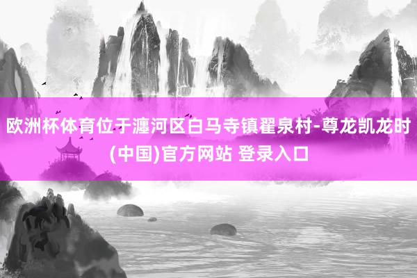 欧洲杯体育位于瀍河区白马寺镇翟泉村-尊龙凯龙时(中国)官方网站 登录入口