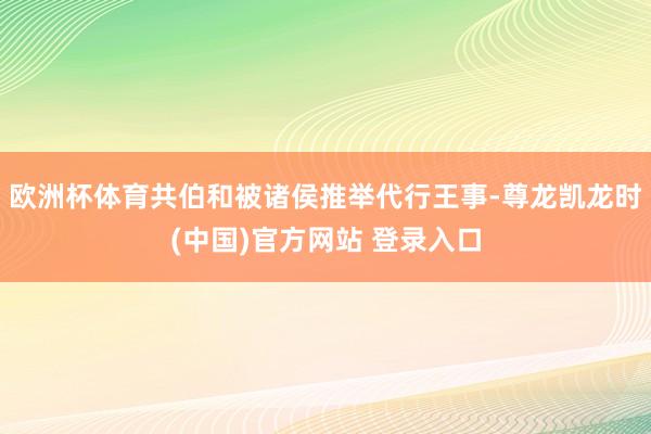 欧洲杯体育共伯和被诸侯推举代行王事-尊龙凯龙时(中国)官方网站 登录入口