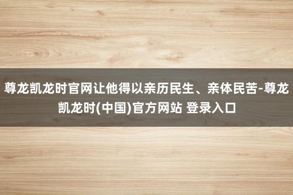 尊龙凯龙时官网让他得以亲历民生、亲体民苦-尊龙凯龙时(中国)官方网站 登录入口