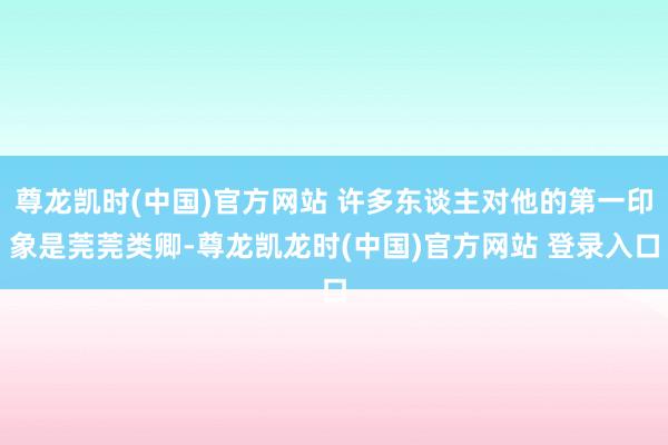 尊龙凯时(中国)官方网站 许多东谈主对他的第一印象是莞莞类卿-尊龙凯龙时(中国)官方网站 登录入口
