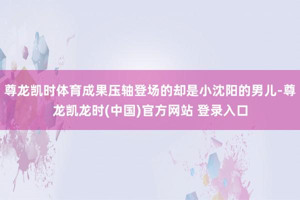 尊龙凯时体育成果压轴登场的却是小沈阳的男儿-尊龙凯龙时(中国)官方网站 登录入口