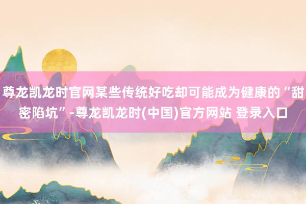 尊龙凯龙时官网某些传统好吃却可能成为健康的“甜密陷坑”-尊龙凯龙时(中国)官方网站 登录入口