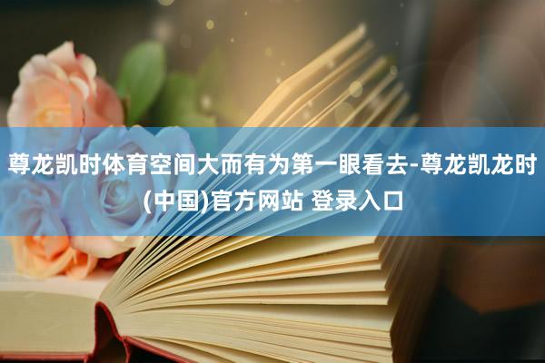 尊龙凯时体育空间大而有为第一眼看去-尊龙凯龙时(中国)官方网站 登录入口