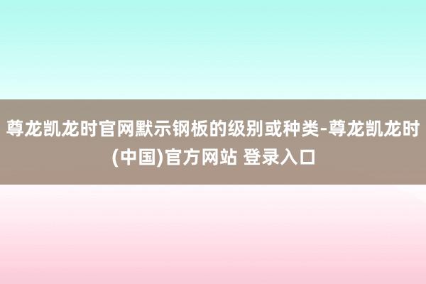 尊龙凯龙时官网默示钢板的级别或种类-尊龙凯龙时(中国)官方网站 登录入口