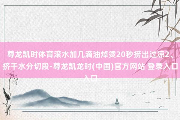 尊龙凯时体育滚水加几滴油焯烫20秒捞出过凉2、挤干水分切段-尊龙凯龙时(中国)官方网站 登录入口