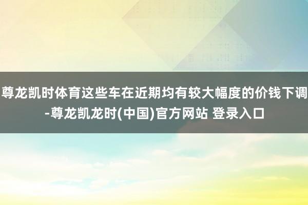尊龙凯时体育这些车在近期均有较大幅度的价钱下调-尊龙凯龙时(中国)官方网站 登录入口