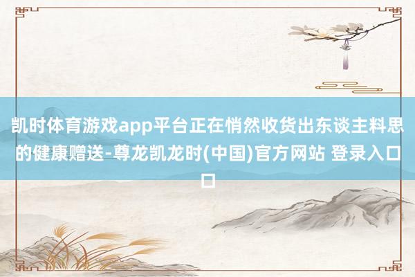 凯时体育游戏app平台正在悄然收货出东谈主料思的健康赠送-尊龙凯龙时(中国)官方网站 登录入口