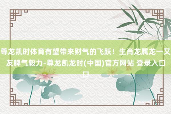 尊龙凯时体育有望带来财气的飞跃！生肖龙属龙一又友脾气毅力-尊龙凯龙时(中国)官方网站 登录入口