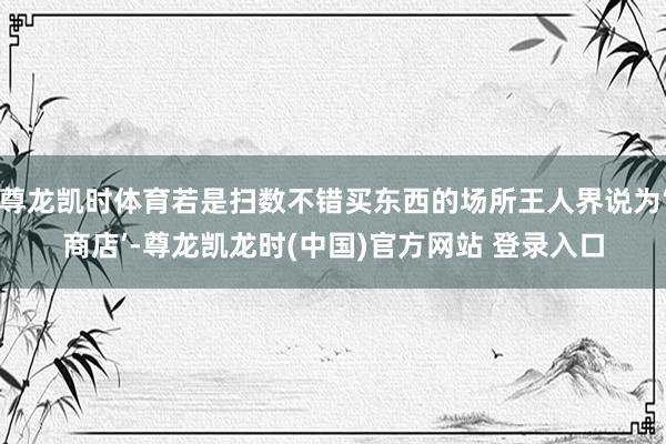 尊龙凯时体育若是扫数不错买东西的场所王人界说为‘商店’-尊龙凯龙时(中国)官方网站 登录入口