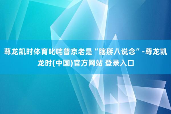 尊龙凯时体育叱咤普京老是“瞎掰八说念”-尊龙凯龙时(中国)官方网站 登录入口