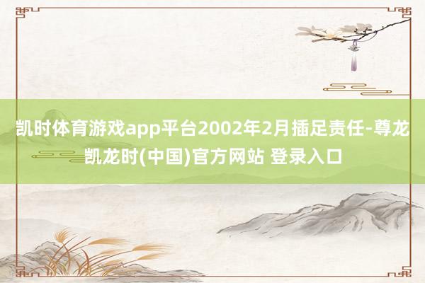 凯时体育游戏app平台2002年2月插足责任-尊龙凯龙时(中国)官方网站 登录入口