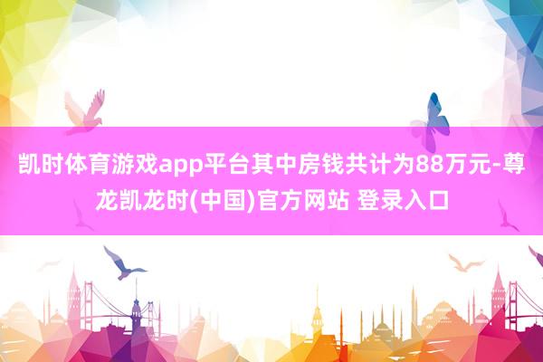 凯时体育游戏app平台其中房钱共计为88万元-尊龙凯龙时(中国)官方网站 登录入口