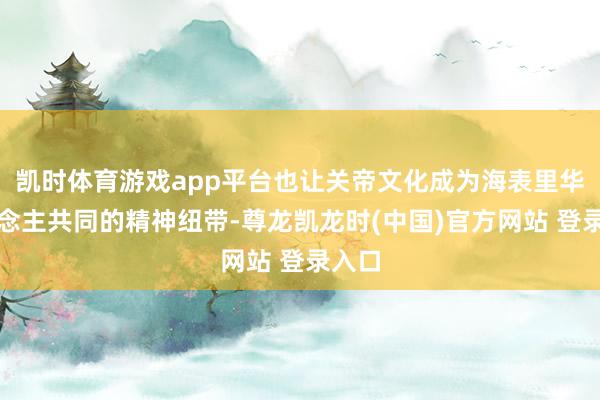 凯时体育游戏app平台也让关帝文化成为海表里华东说念主共同的精神纽带-尊龙凯龙时(中国)官方网站 登录入口