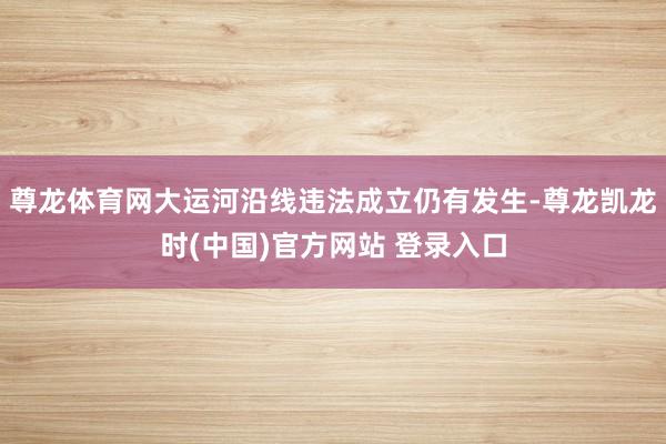 尊龙体育网大运河沿线违法成立仍有发生-尊龙凯龙时(中国)官方网站 登录入口
