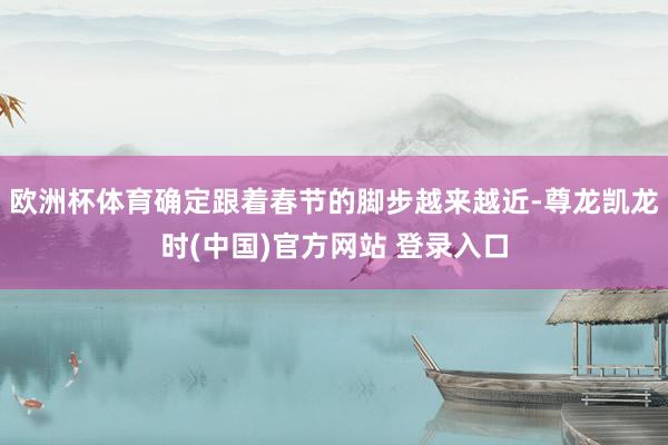欧洲杯体育确定跟着春节的脚步越来越近-尊龙凯龙时(中国)官方网站 登录入口