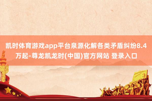 凯时体育游戏app平台泉源化解各类矛盾纠纷8.4万起-尊龙凯龙时(中国)官方网站 登录入口